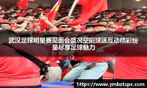 武汉足球明星赛见面会盛况空前球迷互动精彩纷呈尽享足球魅力